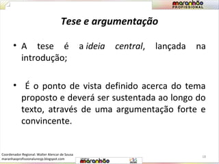 Tese e argumentação 
• A tese é a ideia central, lançada na 
introdução; 
• É o ponto de vista definido acerca do tema 
proposto e deverá ser sustentada ao longo do 
texto, através de uma argumentação forte e 
convincente. 
18 
Coordenador Regional: Walter Alencar de Sousa 
maranhaoprofissionaluresjp.blogspot.com 
 