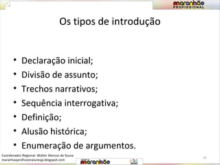 Os tipos de introdução 
• Declaração inicial; 
• Divisão de assunto; 
• Trechos narrativos; 
• Sequência interrogativa; 
• Definição; 
• Alusão histórica; 
• Enumeração de argumentos. 
21 
Coordenador Regional: Walter Alencar de Sousa 
maranhaoprofissionaluresjp.blogspot.com 
 