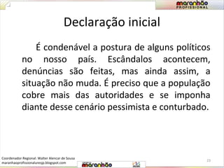 Declaração inicial 
É condenável a postura de alguns políticos 
no nosso país. Escândalos acontecem, 
denúncias são feitas, mas ainda assim, a 
situação não muda. É preciso que a população 
cobre mais das autoridades e se imponha 
diante desse cenário pessimista e conturbado. 
23 
Coordenador Regional: Walter Alencar de Sousa 
maranhaoprofissionaluresjp.blogspot.com 
 