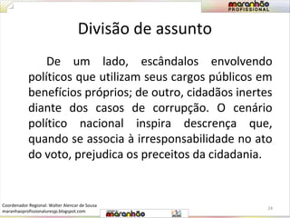 Divisão de assunto 
De um lado, escândalos envolvendo 
políticos que utilizam seus cargos públicos em 
benefícios próprios; de outro, cidadãos inertes 
diante dos casos de corrupção. O cenário 
político nacional inspira descrença que, 
quando se associa à irresponsabilidade no ato 
do voto, prejudica os preceitos da cidadania. 
24 
Coordenador Regional: Walter Alencar de Sousa 
maranhaoprofissionaluresjp.blogspot.com 
 