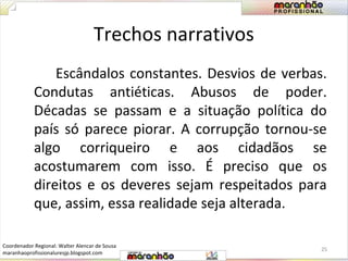 Trechos narrativos 
Escândalos constantes. Desvios de verbas. 
Condutas antiéticas. Abusos de poder. 
Décadas se passam e a situação política do 
país só parece piorar. A corrupção tornou-se 
algo corriqueiro e aos cidadãos se 
acostumarem com isso. É preciso que os 
direitos e os deveres sejam respeitados para 
que, assim, essa realidade seja alterada. 
25 
Coordenador Regional: Walter Alencar de Sousa 
maranhaoprofissionaluresjp.blogspot.com 
 