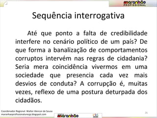 Sequência interrogativa 
Até que ponto a falta de credibilidade 
interfere no cenário político de um país? De 
que forma a banalização de comportamentos 
corruptos intervém nas regras de cidadania? 
Seria mera coincidência vivermos em uma 
sociedade que presencia cada vez mais 
desvios de conduta? A corrupção é, muitas 
vezes, reflexo de uma postura deturpada dos 
cidadãos. 
26 
Coordenador Regional: Walter Alencar de Sousa 
maranhaoprofissionaluresjp.blogspot.com 
 