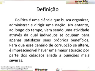 Definição 
Política é uma ciência que busca organizar, 
administrar e dirigir uma nação. No entanto, 
ao longo do tempo, vem sendo uma atividade 
através da qual indivíduos se ocupam para 
apenas satisfazer seus próprios benefícios. 
Para que esse cenário de corrupção se altere, 
é imprescindível haver uma maior atuação por 
parte dos cidadãos aliada a punições mais 
severas. 
27 
Coordenador Regional: Walter Alencar de Sousa 
maranhaoprofissionaluresjp.blogspot.com 
 