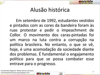 Alusão histórica 
Em setembro de 1992, estudantes vestidos 
e pintados com as cores da bandeira foram às 
ruas protestar e pedir o impeachment de 
Collor. O movimento dos caras-pintadas foi 
um marco na luta contra a corrupção na 
política brasileira. No entanto, o que se vê, 
hoje, é uma acomodação da sociedade diante 
dos problemas. É fundamental o engajamento 
político para que se possa combater esse 
entrave para o progresso. 
28 
Coordenador Regional: Walter Alencar de Sousa 
maranhaoprofissionaluresjp.blogspot.com 
 