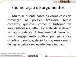 Enumeração de argumentos 
Muito se discute sobre os vários casos de 
corrupção na política brasileira. Nesse 
contexto, questões como o histórico de 
impunidades e a falta de credibilidade devem 
ser aprofundados. É fundamental haver um 
maior engajamento político por parte dos 
cidadãos para que, dessa forma, esse cenário 
de desrespeito à sociedade possa mudar. 
29 
Coordenador Regional: Walter Alencar de Sousa 
maranhaoprofissionaluresjp.blogspot.com 
 
