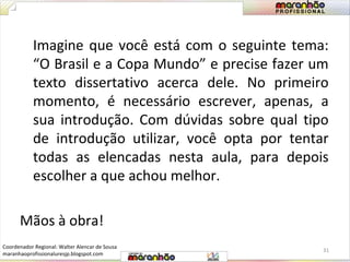 Imagine que você está com o seguinte tema: 
“O Brasil e a Copa Mundo” e precise fazer um 
texto dissertativo acerca dele. No primeiro 
momento, é necessário escrever, apenas, a 
sua introdução. Com dúvidas sobre qual tipo 
de introdução utilizar, você opta por tentar 
todas as elencadas nesta aula, para depois 
escolher a que achou melhor. 
Mãos à obra! 
31 
Coordenador Regional: Walter Alencar de Sousa 
maranhaoprofissionaluresjp.blogspot.com 
