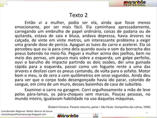 Texto 2 
Então vi a mulher, podia ser ela, ainda que fosse menos 
emocionante, por ser mais fácil. Ela caminhava apressadamente, 
carregando um embrulho de papel ordinário, coisas de padaria ou de 
quitanda, estava de saia e blusa, andava depressa, havia árvores na 
calçada, de vinte em vinte metros, um interessante problema a exigir 
uma grande dose de perícia. Apaguei as luzes do carro e acelerei. Ela só 
percebeu que eu ia para cima dela quando ouviu o som da borracha dos 
pneus batendo no meio-fio. Peguei a mulher acima dos joelhos, bem no 
meio das pernas, um pouco mais sobre a esquerda, um golpe perfeito, 
ouvi o barulho do impacto partindo os dois ossões, dei uma guinada 
rápida para a esquerda, passei como um foguete rente a uma das 
árvores e deslizei com os pneus cantando, de volta para o asfalto. Motor 
bom o meu, ia de zero a cem quilômetros em onze segundos. Ainda deu 
para ver que o corpo todo desengonçado havia ido parar, colorido de 
sangue, em cima de um muro, desses baixinhos de casa de subúrbio. 
Examinei o carro na garagem. Corri orgulhosamente a mão de leve 
pelos pára-lamas, os pára-choques sem marcas. Poucas pessoas, no 
mundo inteiro, igualavam habilidade no uso daquelas máquinas. 
(Rubem Fonseca. Passeio noturno, parte I. São Paulo: Companhia das Letras, 1994) 
6 
Coordenador Regional: Walter Alencar de Sousa 
maranhaoprofissionaluresjp.blogspot.com 
 