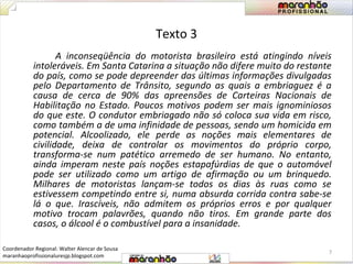 Texto 3 
A inconseqüência do motorista brasileiro está atingindo níveis 
intoleráveis. Em Santa Catarina a situação não difere muito do restante 
do país, como se pode depreender das últimas informações divulgadas 
pelo Departamento de Trânsito, segundo as quais a embriaguez é a 
causa de cerca de 90% das apreensões de Carteiras Nacionais de 
Habilitação no Estado. Poucos motivos podem ser mais ignominiosos 
do que este. O condutor embriagado não só coloca sua vida em risco, 
como também a de uma infinidade de pessoas, sendo um homicida em 
potencial. Alcoolizado, ele perde as noções mais elementares de 
civilidade, deixa de controlar os movimentos do próprio corpo, 
transforma-se num patético arremedo de ser humano. No entanto, 
ainda imperam neste país noções estapafúrdias de que o automóvel 
pode ser utilizado como um artigo de afirmação ou um brinquedo. 
Milhares de motoristas lançam-se todos os dias às ruas como se 
estivessem competindo entre si, numa absurda corrida contra sabe-se 
lá o que. Irascíveis, não admitem os próprios erros e por qualquer 
motivo trocam palavrões, quando não tiros. Em grande parte dos 
casos, o álcool é o combustível para a insanidade. 
7 
Coordenador Regional: Walter Alencar de Sousa 
maranhaoprofissionaluresjp.blogspot.com 
 