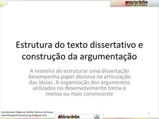 Estrutura do texto dissertativo e 
construção da argumentação 
A maneira de estruturar uma dissertação 
desempenha papel decisivo na articulação 
das ideias. A organização dos argumentos 
utilizados no desenvolvimento torna-o 
menos ou mais convincente 
9 
Coordenador Regional: Walter Alencar de Sousa 
maranhaoprofissionaluresjp.blogspot.com 
 