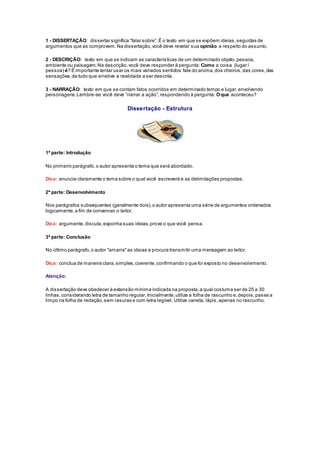 1 - DISSERTAÇÃO: dis s ertar s ignifica “falar s obre”. É o texto em que s e expõem ideias , s eguidas de 
argumentos que as comprovem. Na dissertação, você deve revelar sua opinião a respeito do assunto. 
2 - DESCRIÇÃO: texto em que se indicam as características de um determinado objeto, pessoa, 
ambiente ou paisagem. Na descrição, você deve responder à pergunta: Como a coisa (lugar / 
pessoa) é? É importante tentar usar os mais variados sentidos: fale do aroma, dos cheiros, das cores, das 
sensações, de tudo que envolve a realidade a ser descrita. 
3 - NARRAÇÃO: texto em que se contam fatos ocorridos em determinado tempo e lugar, envolvendo 
personagens. Lembre-se: você deve “narrar a ação”, res pondendo à pergunta: O que aconteceu? 
Dissertação - Estrutura 
1ª parte: Introdução 
No primeiro parágrafo, o autor apresenta o tema que será abordado. 
Dica: anuncie claramente o tema sobre o qual você escreverá e as delimitações propostas. 
2ª parte: Desenvolvimento 
Nos parágrafos subsequentes (geralmente dois), o autor apresenta uma série de argumentos ordenados 
logicamente, a fim de convencer o leitor. 
Dica: argumente, discuta, exponha suas ideias, prove o que você pensa. 
3ª parte: Conclusão 
No último parágrafo, o autor "amarra" as ideias e procura transmitir uma mensagem ao leitor. 
Dica: conclua de maneira clara, simples, coerente, confirmando o que foi exposto no desenvolvimento. 
Atenção: 
A dissertação deve obedecer à extensão mínima indicada na proposta, a qual costuma ser de 25 a 30 
linhas, considerando letra de tamanho regular. Inicialmente, utilize a folha de rascunho e, depois, passe a 
limpo na folha de redação, sem rasuras e com letra legível. Utilize caneta; lápis, apenas no rascunho. 
