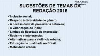 SUGESTÕES DE TEMAS DA
REDAÇÃO 2016
Inclusão social;
Respeito à diversidade de gênero;
A necessidade de preservar a natureza;
A valorização do índio;
Limites da liberdade de expressão;
Racismo e intolerância;
Alternativas para a violência urbana;
Educação de qualidade no Brasil;
Mobilidade urbana.
Prof.Adriana
Christinne
 