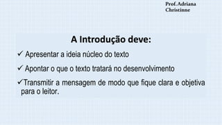 A Introdução deve:
 Apresentar a ideia núcleo do texto
 Apontar o que o texto tratará no desenvolvimento
Transmitir a mensagem de modo que fique clara e objetiva
para o leitor.
Prof.Adriana
Christinne
 