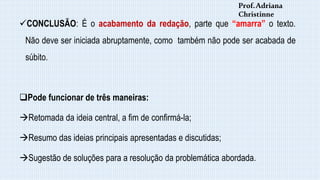 CONCLUSÃO: É o acabamento da redação, parte que “amarra” o texto.
Não deve ser iniciada abruptamente, como também não pode ser acabada de
súbito.
Pode funcionar de três maneiras:
Retomada da ideia central, a fim de confirmá-la;
Resumo das ideias principais apresentadas e discutidas;
Sugestão de soluções para a resolução da problemática abordada.
Prof.Adriana
Christinne
 