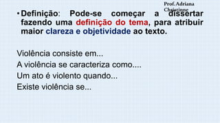 • Definição: Pode-se começar a dissertar
fazendo uma definição do tema, para atribuir
maior clareza e objetividade ao texto.
Violência consiste em...
A violência se caracteriza como....
Um ato é violento quando...
Existe violência se...
Prof.Adriana
Christinne
 