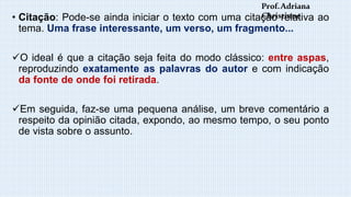 • Citação: Pode-se ainda iniciar o texto com uma citação relativa ao
tema. Uma frase interessante, um verso, um fragmento...
O ideal é que a citação seja feita do modo clássico: entre aspas,
reproduzindo exatamente as palavras do autor e com indicação
da fonte de onde foi retirada.
Em seguida, faz-se uma pequena análise, um breve comentário a
respeito da opinião citada, expondo, ao mesmo tempo, o seu ponto
de vista sobre o assunto.
Prof.Adriana
Christinne
 