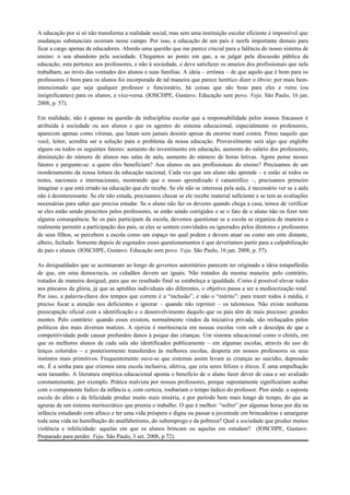 A educação por si só não transforma a realidade social, mas sem uma instituição escolar eficiente é impossível que
mudanças substanciais ocorram nesse campo. Por isso, a educação de um país é tarefa importante demais para
ficar a cargo apenas de educadores. Abordo uma questão que me parece crucial para a falência do nosso sistema de
ensino: o seu abandono pela sociedade. Chegamos ao ponto em que, a se julgar pela discussão pública da
educação, esta pertence aos professores, e não à sociedade, e deve satisfazer os anseios dos profissionais que nela
trabalham, ao invés das vontades dos alunos e suas famílias. A ideia – errônea – de que aquilo que é bom para os
professores é bom para os alunos foi incorporada de tal maneira que parece herético dizer o óbvio: por mais bem-
intencionado que seja qualquer professor e funcionário, há coisas que são boas para eles e ruins (ou
insignificantes) para os alunos, e vice-versa. (IOSCHPE, Gustavo. Educação sem povo. Veja. São Paulo, 16 jan.
2008, p. 57).

Em realidade, não é apenas na questão da indisciplina escolar que a responsabilidade pelos nossos fracassos é
atribuída à sociedade ou aos alunos e que os agentes do sistema educacional, especialmente os professores,
aparecem apenas como vítimas, que lutam sem jamais desistir apesar da enorme maré contra. Pense naquilo que
você, leitor, acredita ser a solução para o problema da nossa educação. Provavelmente será algo que englobe
alguns ou todos os seguintes fatores: aumento do investimento em educação, aumento do salário dos professores,
diminuição do número de alunos nas salas de aula, aumento do número de horas letivas. Agora pense nesses
fatores e pergunte-se: a quem eles beneficiam? Aos alunos ou aos profissionais do ensino? Precisamos de um
reordenamento da nossa leitura da educação nacional. Cada vez que um aluno não aprende – e estão aí todos os
testes, nacionais e internacionais, mostrando que o nosso aprendizado é catastrófico –, precisamos primeiro
imaginar o que está errado na educação que ele recebe. Se ele não se interessa pela aula, é necessário ver se a aula
não é desinteressante. Se ele não estuda, precisamos checar se ele recebe material suficiente e se tem as avaliações
necessárias para saber que precisa estudar. Se o aluno não faz os deveres quando chega a casa, temos de verificar
se eles estão sendo prescritos pelos professores, se estão sendo corrigidos e se o fato de o aluno não os fizer tem
alguma consequência. Se os pais participam da escola, devemos questionar se a escola se organiza de maneira a
realmente permitir a participação dos pais, se eles se sentem convidados ou ignorados pelos diretores e professores
de seus filhos, se percebem a escola como um espaço no qual podem e devem atuar ou como um ente distante,
alheio, fechado. Somente depois de esgotados esses questionamentos é que deveríamos partir para a culpabilização
de pais e alunos. (IOSCHPE, Gustavo. Educação sem povo. Veja. São Paulo, 16 jan. 2008, p. 57).

As desigualdades que se acentuaram ao longo de governos autoritários parecem ter originado a ideia estapafúrdia
de que, em uma democracia, os cidadãos devem ser iguais. Não tratados da mesma maneira: pelo contrário,
tratados de maneira desigual, para que no resultado final se estabeleça a igualdade. Como é possível elevar todos
aos píncaros da glória, já que as aptidões individuais são diferentes, o objetivo passa a ser a mediocrização total.
Por isso, a palavra-chave dos tempos que correm é a “inclusão”, e não o “mérito”: para trazer todos à média, é
preciso focar a atenção nos deficientes e ignorar – quando não reprimir – os talentosos. Não existe nenhuma
preocupação oficial com a identificação e o desenvolvimento daquilo que os pais têm de mais precioso: grandes
mentes. Pelo contrário: quando esses existem, normalmente vindos da iniciativa privada, são rechaçados pelos
políticos dos mais diversos matizes. A ojeriza é meritocracia em nossas escolas vem sob a desculpa de que a
competitividade pode causar profundos danos à psique das crianças. Um sistema educacional como o chinês, em
que os melhores alunos de cada sala são identificados publicamente – em algumas escolas, através do uso de
lenços coloridos – e posteriormente transferidos às melhores escolas, desperta em nossos professores os seus
instintos mais primitivos. Frequentemente ouve-se que sistemas assim levam as crianças ao suicídio, depressão
etc. É a senha para que criemos uma escola inclusiva, afetiva, que cria seres felizes e éticos. É uma empulhação
sem tamanho. A literatura empírica educacional aponta o benefício de o aluno fazer dever de casa e ser avaliado
constantemente, por exemplo. Prática malvista por nossos professores, porque supostamente significariam acabar
com o componente lúdico da infância e, com certeza, roubariam o tempo lúdico do professor. Pior ainda: a suposta
escola do afeto e da felicidade produz muito mais miséria, e por período bem mais longo de tempo, do que as
agruras de um sistema meritocrático que premia o trabalho. O que é melhor: “sofrer” por algumas horas por dia na
infância estudando com afinco e ter uma vida próspera e digna ou passar a juventude em brincadeiras e amargurar
toda uma vida na humilhação do analfabetismo, do subemprego e da pobreza? Qual a sociedade que produz menos
violência e infelicidade: aquelas em que os alunos brincam ou aquelas em estudam? (IOSCHPE, Gustavo.
Preparado para perder. Veja. São Paulo, 3 set. 2008, p.72).
 