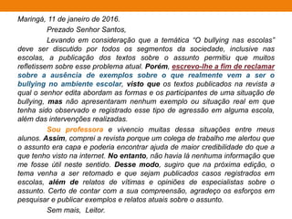 Maringá, 11 de janeiro de 2016.
Ao senhor vereador Eugênio da Câmara,
Sou catadora de lixo, trabalho no lixão municipal, e todos os
dias sou surpreendida com a quantidade de lixo eletrônico que vem
misturado a resíduos domésticos. Sabendo disso, senhor vereador,
escrevo-lhe a fim de solicitar a criação de um projeto de lei o qual
trate sobre o descarte e a reciclagem dos lixos eletrônicos em
nossa cidade.
Por experiência própria, ao fazer uma catação de lixo, já inalei
mercúrio proveniente de uma bateria de celular, o que me afastou do
trabalho por dias devido a uma intoxicação. Portanto, para que outros
trabalhadores não se contaminem, faz-se necessário uma lei
municipal que determine a coleta e o descarte dos lixos eletrônicos,
respectivamente, em caminhões e locais próprios.
Ainda, é válido ressaltar que vários componentes dos lixos
eletrônicos podem ser reaproveitados. É o caso, por exemplo, do cobre
dos computadores, o qual pode ser reciclado e transformado em fiação
elétrica, reduzindo, assim, os gastos da prefeitura com esse tipo de
manutenção. Conto com sua colaboração, caro vereador, para criar este
projeto de lei que beneficiará a todos os munícipes.
Atenciosamente,
Cidadã.
 