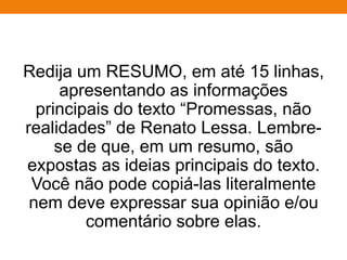RELATO
• Título simples, subjetivo;
• Narrativa de fatos/ ações em sequência lógica e cronológica
(não faça idas e vindas no texto; estabeleça um ponto de
partida e um ponto de chegada) ou, ainda, descrição de rotina.
Tanto no relato em 1ª quanto em 3ª pessoa;
• Identifique as informações do enunciado as quais são
imperativas na construção do texto e não as modifique;
• A essas informações, acrescente outras, que você deve
inventar a partir de seu conhecimento de mundo, mas sempre
com verossimilhança;
• 2 parágrafos;
• No relato em 1ª pessoa, elabore narrativa;
• No relato em 3ª pessoa, fundamente seu texto com base em
testemunho(s), ou seja, utilize citações diretas e indiretas.
 