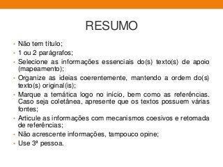 RESUMO
• Não tem título;
• 1 ou 2 parágrafos;
• Selecione as informações essenciais do(s) texto(s) de apoio
(mapeamento);
• Organize as ideias coerentemente, mantendo a ordem do(s)
texto(s) original(is);
• Marque a temática logo no início, bem como as referências.
Caso seja coletânea, apresente que os textos possuem várias
fontes;
• Articule as informações com mecanismos coesivos e retomada
de referências;
• Não acrescente informações, tampouco opine;
• Use 3ª pessoa.
 