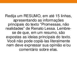 Redija um RESUMO, em até 15 linhas,
apresentando as informações
principais do texto “Promessas, não
realidades” de Renato Lessa. Lembre-
se de que, em um resumo, são
expostas as ideias principais do texto.
Você não pode copiá-las literalmente
nem deve expressar sua opinião e/ou
comentário sobre elas.
 