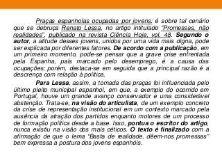 Praças espanholas ocupadas por jovens: é sobre tal cenário
que se debruça Renato Lessa, no artigo intitulado “Promessas, não
realidades”, publicado na revista Ciência Hoje, vol. 48. Segundo o
autor, a atitude desses jovens, unidos por uma vida mais digna, pode
ser explicada por diferentes fatores. De acordo com a publicação, em
um primeiro momento, pode-se pensar que a grave crise enfrentada
pela Espanha, país marcado pelo desemprego, é a causa das
ocupações; porém, destaca-se em seguida que a principal razão é a
descrença com relação à política.
Para Lessa, assim, a tomada das praças foi influenciada pelo
último pleito municipal espanhol, em que, a exemplo do ocorrido em
Portugal, houve um grande avanço conservador e uma considerável
abstenção. Trata-se, na visão do articulista, de um exemplo concreto
da crise de representação institucional em um contexto marcado pela
ausência da atração dos partidos enquanto motores de um processo
de formação política desde a base. Isso, pontua o escritor do artigo,
nunca existiu na visão dos mais céticos. O texto é finalizado com a
afirmação de que o lema “Basta de realidade, dêem-nos promessas”
bem expressa a postura dos jovens espanhóis.
 