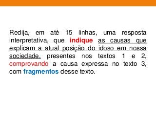 Redija, em até 15 linhas, uma resposta
interpretativa, que indique as causas que
explicam a atual posição do idoso em nossa
sociedade, presentes nos textos 1 e 2,
comprovando a causa expressa no texto 3,
com fragmentos desse texto.
 