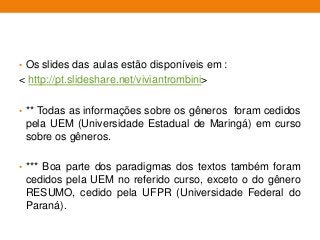 • Os slides das aulas estão disponíveis em :
< http://pt.slideshare.net/viviantrombini>
• ** Todas as informações sobre os gêneros foram cedidos
pela UEM (Universidade Estadual de Maringá) em curso
sobre os gêneros.
• *** Boa parte dos paradigmas dos textos também foram
cedidos pela UEM no referido curso, exceto o do gênero
RESUMO, cedido pela UFPR (Universidade Federal do
Paraná).
 