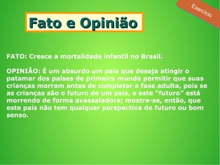 Fato e OpiniãoFato e Opinião
FATO: Cresce a mortalidade infantil no Brasil.
OPINIÃO: É um absurdo um país que deseja atingir o
patamar dos países de primeiro mundo permitir que suas
crianças morram antes de completar a fase adulta, pois se
as crianças são o futuro de um país, e este “futuro” está
morrendo de forma avassaladora; mostra-se, então, que
este país não tem qualquer perspectiva de futuro ou bom
senso.
Exercício
Exercício
 
