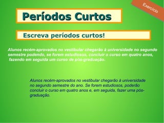 Períodos CurtosPeríodos Curtos
 Escreva períodos curtos!
Alunos recém-aprovados no vestibular chegarão à universidade no segundo
semestre podendo, se forem estudiosos, concluir o curso em quatro anos,
fazendo em seguida um curso de pós-graduação.
Alunos recém-aprovados no vestibular chegarão à universidade
no segundo semestre do ano. Se forem estudiosos, poderão
concluir o curso em quatro anos e, em seguida, fazer uma pós-
graduação.
Exercício
Exercício
 