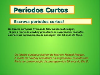Períodos CurtosPeríodos Curtos
 Escreva períodos curtos!
Os líderes europeus tiveram de falar em Ronald Reagan,
já que a morte do cowboy presidente os surpreendeu reunidos
em Paris na comemoração da passagem dos 60 anos do Dia D.
Os líderes europeus tiveram de falar em Ronald Reagan.
A morte do cowboy presidente os surpreendeu reunidos em
Paris na comemoração da passagem dos 60 anos do Dia D.
 