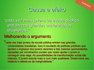 Causa e efeitoCausa e efeito
““cada vez mais jovens de escola públicacada vez mais jovens de escola pública
entram nas grandes universidadesentram nas grandes universidades
brasileiras.”brasileiras.”
Melhorando o argumentoMelhorando o argumento
““cada vez mais jovens de escola pública entram nas grandescada vez mais jovens de escola pública entram nas grandes
universidades brasileiras. Isso é resultado de políticas públicas queuniversidades brasileiras. Isso é resultado de políticas públicas que
apoiam o ingresso dos jovens carentes e das maiores oportunidadesapoiam o ingresso dos jovens carentes e das maiores oportunidades
causadas por movimentos sociais que visam ajudar o jovem acausadas por movimentos sociais que visam ajudar o jovem a
conseguir uma vaga. As possibilidades de transformação social sãoconseguir uma vaga. As possibilidades de transformação social são
maiores. O jovem estuda mais e com mais qualidade. Desenvolve seumaiores. O jovem estuda mais e com mais qualidade. Desenvolve seu
intelecto e afasta-se da marginalidade.”intelecto e afasta-se da marginalidade.”
Exercício
Exercício
 