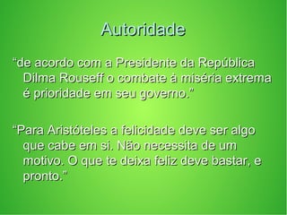 AutoridadeAutoridade
““de acordo com a Presidente da Repúblicade acordo com a Presidente da República
Dilma Rouseff o combate à miséria extremaDilma Rouseff o combate à miséria extrema
é prioridade em seu governo.”é prioridade em seu governo.”
““Para Aristóteles a felicidade deve ser algoPara Aristóteles a felicidade deve ser algo
que cabe em si. Não necessita de umque cabe em si. Não necessita de um
motivo. O que te deixa feliz deve bastar, emotivo. O que te deixa feliz deve bastar, e
pronto.”pronto.”
 