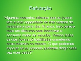 RefutaçãoRefutação
““Algumas correntes afirmam que os jovensAlgumas correntes afirmam que os jovens
têm a total capacidade de tirar carteira detêm a total capacidade de tirar carteira de
motorista a partir dos 16 anos. Isso parecemotorista a partir dos 16 anos. Isso parece
mais um discurso para incentivar omais um discurso para incentivar o
consumo maior de veículos. Vemos todosconsumo maior de veículos. Vemos todos
os dias jovens já habilitados cometendoos dias jovens já habilitados cometendo
erros terríveis no trânsito. O que podemoserros terríveis no trânsito. O que podemos
esperar se as pessoas puderem dirigir cadaesperar se as pessoas puderem dirigir cada
vez mais cedo?”vez mais cedo?”
 