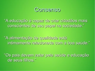 ConsensoConsenso
““A educação é capaz de criar cidadãos maisA educação é capaz de criar cidadãos mais
conscientes de seu papel na sociedade.”conscientes de seu papel na sociedade.”
““A alimentação de qualidade estáA alimentação de qualidade está
intimamente relacionada com a boa saúde.”intimamente relacionada com a boa saúde.”
““Os pais devem zelar pela saúde e educaçãoOs pais devem zelar pela saúde e educação
de seus filhos.”de seus filhos.”
 