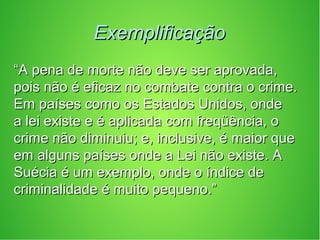 ExemplificaçãoExemplificação
““A pena de morte não deve ser aprovada,A pena de morte não deve ser aprovada,
pois não é eficaz no combate contra o crime.pois não é eficaz no combate contra o crime.
Em países como os Estados Unidos, ondeEm países como os Estados Unidos, onde
a lei existe e é aplicada com freqüência, oa lei existe e é aplicada com freqüência, o
crime não diminuiu; e, inclusive, é maior quecrime não diminuiu; e, inclusive, é maior que
em alguns países onde a Lei não existe. Aem alguns países onde a Lei não existe. A
Suécia é um exemplo, onde o índice deSuécia é um exemplo, onde o índice de
criminalidade é muito pequeno.”criminalidade é muito pequeno.”
 