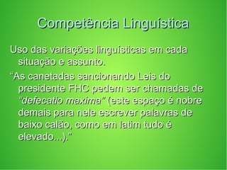 Competência LinguísticaCompetência Linguística
Uso das variações linguísticas em cadaUso das variações linguísticas em cada
situação e assunto.situação e assunto.
““As canetadas sancionando Leis doAs canetadas sancionando Leis do
presidente FHC pedem ser chamadas depresidente FHC pedem ser chamadas de
“defecatio maxima”“defecatio maxima” (este espaço é nobre(este espaço é nobre
demais para nele escrever palavras dedemais para nele escrever palavras de
baixo calão, como em latim tudo ébaixo calão, como em latim tudo é
elevado...).”elevado...).”
 