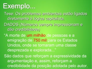 Tese: Os problemas ambientais estão ligadosTese: Os problemas ambientais estão ligados
diretamente à lógica capitalista.diretamente à lógica capitalista.
DADOS (Números sempre impressionam eDADOS (Números sempre impressionam e
dão credibilidade)dão credibilidade)
“A morte de um milhão de pessoas e a
emigração de 750 mil para os Estados
Unidos, onde se tornaram uma classe
desprezada e explorada...”
São dados que reforçam a expressividade da
argumentação e, assim, reforçam a
credibilidade da posição adotada pelo autor.
 