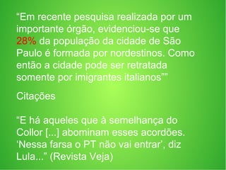 “Em recente pesquisa realizada por um
importante órgão, evidenciou-se que
28% da população da cidade de São
Paulo é formada por nordestinos. Como
então a cidade pode ser retratada
somente por imigrantes italianos””
Citações
“E há aqueles que à semelhança do
Collor [...] abominam esses acordões.
‘Nessa farsa o PT não vai entrar’, diz
Lula...” (Revista Veja)
 