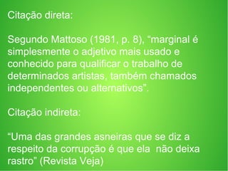 Citação direta:
Segundo Mattoso (1981, p. 8), “marginal é
simplesmente o adjetivo mais usado e
conhecido para qualificar o trabalho de
determinados artistas, também chamados
independentes ou alternativos”.
Citação indireta:
“Uma das grandes asneiras que se diz a
respeito da corrupção é que ela não deixa
rastro” (Revista Veja)
 