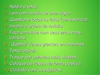 1.1. Releia o textoReleia o texto
2.2. Leia com auxilio de uma réguaLeia com auxilio de uma régua
3.3. Questione todos os fatos (consistência)Questione todos os fatos (consistência)
4.4. Inverta a ordem da revisãoInverta a ordem da revisão
5.5. Faça uma lista com seus erros maisFaça uma lista com seus erros mais
comunscomuns
6.6. ““Quebre” frases grandes em menoresQuebre” frases grandes em menores
7.7. Texto legívelTexto legível
8.8. Troque por palavras mais simplesTroque por palavras mais simples
9.9. Coloque as frases na forma positivaColoque as frases na forma positiva
10.10.Cuidado com os adjetivosCuidado com os adjetivos
 