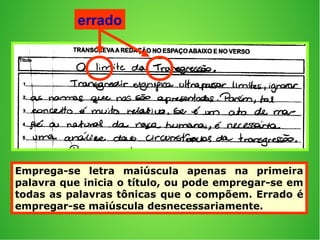Emprega-se letra maiúscula apenas na primeira
palavra que inicia o título, ou pode empregar-se em
todas as palavras tônicas que o compõem. Errado é
empregar-se maiúscula desnecessariamente.
errado
 