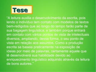 TeseTese
“A leitura auxilia o desenvolvimento da escrita, pois
lendo o indivíduo tem contato com modelos de textos
bem-redigidos que ao longo do tempo farão parte de
sua bagagem linguística; e também porque entrará
em contato com vários pontos de vista de intelectuais
diversos, ampliando, dessa forma, o seu ponto de
vista em relação aos assuntos. Como a produção
escrita se baseia praticamente na exposição de
ideias por meio de palavras, certamente aquele que
lê desenvolverá sua habilidade devido ao
enriquecimento linguístico adquirido através da leitura
de bons autores.”
 