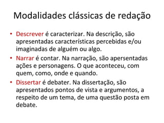 Modalidades clássicas de redação Descrever  é caracterizar. Na descrição, são apresentadas características percebidas e/ou imaginadas de alguém ou algo. Narrar  é contar. Na narração, são apersentadas ações e personagens. O que aconteceu, com quem, como, onde e quando. Dissertar  é debater. Na dissertação, são apresentados pontos de vista e argumentos, a respeito de um tema, de uma questão posta em debate. 