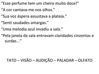 “ Esse perfume tem um cheiro muito doce!” “ A cor cantava-me nos olhos.” “ Sua voz áspera assustava a plateia.” “ Senti saudades amargas.” “ Uma melodia azul invadiu a sala.” “ Pela janela da sala entravam claridades cinzentas e surdas...” TATO – VISÃO – AUDIÇÃO – PALADAR – OLFATO 