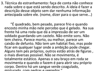 3. Técnica do estranhamento: faça de conta não conhece nada sobre o que está sendo descrito. A ideia é fazer a descrição desse objeto sem dar nenhuma informação antecipada sobre ele. (nome, dizer para o que serve...) “ É quadrado, bem pesado, parece frio e quando encosto minha mão nele percebo que é gelado.  Na sua frente há uma roda que dá a impressão de ser um soldado guardando um castelo. Não emite sons. Não tem cheiro. Parece morto, ou melhor, parece um caixão de defunto. Não tem um habitat fixo, mas pode ficar em qualquer lugar onde a ambição pode chegar. Alguns tem pés próprios, outros estão atrás de figuras , o mais diversas possível. Não se movimenta, é totalmente estático. Apenas o seu braço em roda se movimenta e quando o fazem é para abrir seu próprio corpo. Dentro há um sangue verde coagulado, misturado  com pedras e segredos.” 