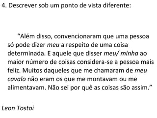 4. Descrever sob um ponto de vista diferente: “ Além disso, convencionaram que uma pessoa só pode dizer  meu  a respeito de uma coisa determinada. E aquele que disser  meu/ minha  ao maior número de coisas considera-se a pessoa mais feliz. Muitos daqueles que me chamaram de  meu cavalo  não eram os que me montavam ou me alimentavam. Não sei por quê as coisas são assim.” Leon Tostoi 