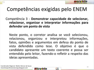 Competências exigidas pelo ENEM 
Competência 3 - Demonstrar capacidade de selecionar, 
relacionar, organizar e interpretar informações para 
defender um ponto de vista 
Neste ponto, o corretor analisa se você selecionou, 
relacionou, organizou e interpretou informações, 
fatos, opiniões e argumentos em defesa do ponto de 
vista defendido como tese. O objetivo é que o 
candidato apresente um texto coerente e possa ser 
entendido pelo leitor, fazendo-o refletir a respeito das 
ideias apresentadas. 
10 
Coordenador Regional: Walter Alencar de Sousa 
maranhaoprofissionaluresjp.blogspot.com 
 