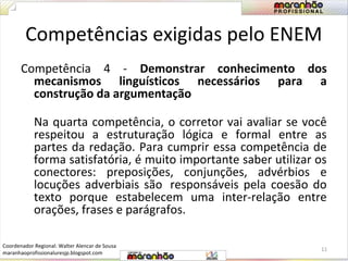 Competências exigidas pelo ENEM 
Competência 4 - Demonstrar conhecimento dos 
mecanismos linguísticos necessários para a 
construção da argumentação 
Na quarta competência, o corretor vai avaliar se você 
respeitou a estruturação lógica e formal entre as 
partes da redação. Para cumprir essa competência de 
forma satisfatória, é muito importante saber utilizar os 
conectores: preposições, conjunções, advérbios e 
locuções adverbiais são responsáveis pela coesão do 
texto porque estabelecem uma inter-relação entre 
orações, frases e parágrafos. 
11 
Coordenador Regional: Walter Alencar de Sousa 
maranhaoprofissionaluresjp.blogspot.com 
 