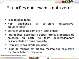Situações que levam a nota zero: 
• Fuga total ao tema; 
• Não obediência à estrutura dissertativo-argumentativa; 
• Escrever um texto com até 7 (sete) linhas; 
• Impropérios, desenhos e outras formas propositais de 
anulação ou parte do texto deliberadamente 
desconectada do tema proposto; 
• Desrespeito aos direitos humanos; 
• Folha de redação em branco, mesmo que haja texto 
escrito na folha de rascunho. 
14 
Coordenador Regional: Walter Alencar de Sousa 
maranhaoprofissionaluresjp.blogspot.com 
 