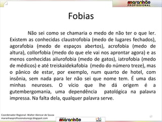 Fobias 
Não sei como se chamaria o medo de não ter o que ler. 
Existem as conhecidas claustrofobia (medo de lugares fechados), 
agorafobia (medo de espaços abertos), acrofobia (medo de 
altura), collorfobia (medo do que ele vai nos aprontar agora) e as 
menos conhecidas ailurofobia (medo de gatos), iatrofobia (medo 
de médicos) e até treiskaidekafobia (medo do número treze), mas 
o pânico de estar, por exemplo, num quarto de hotel, com 
insônia, sem nada para ler não sei que nome tem. É uma das 
minhas neuroses. O vício que lhe dá origem é a 
gutembergomania, uma dependência patológica na palavra 
impressa. Na falta dela, qualquer palavra serve. 
17 
Coordenador Regional: Walter Alencar de Sousa 
maranhaoprofissionaluresjp.blogspot.com 
 